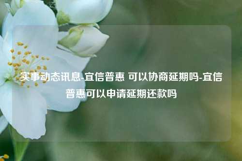 实事动态讯息-宜信普惠 可以协商延期吗-宜信普惠可以申请延期还款吗