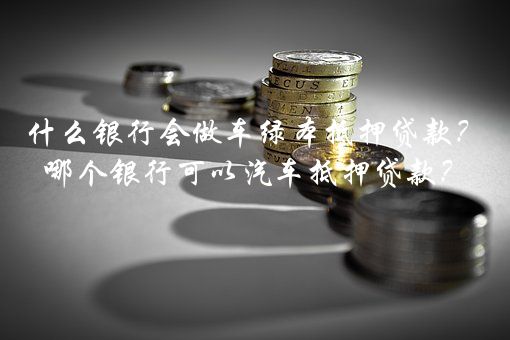 什么银行会做车绿本抵押贷款？哪个银行可以汽车抵押贷款？