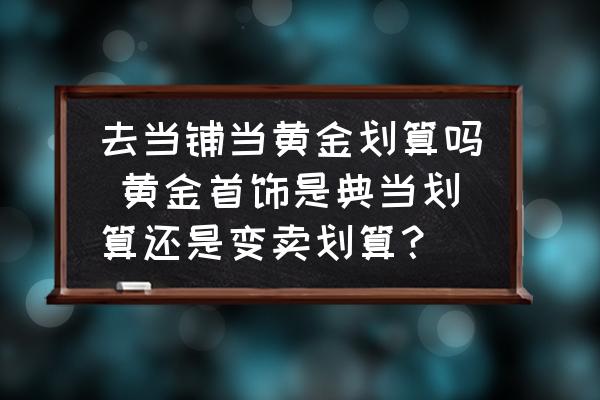 去当铺当黄金划算吗 黄金首饰是典当划算还是变卖划算？