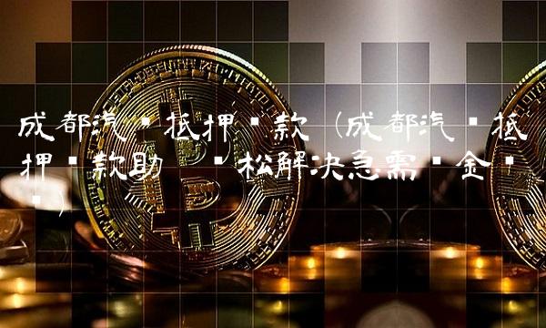 成都汽车抵押贷款（成都汽车抵押贷款助你轻松解决急需资金问题）