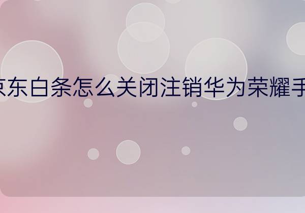 京东白条怎么关闭注销华为荣耀手机