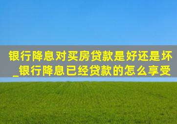 银行降息对买房贷款是好还是坏_银行降息已经贷款的怎么享受
