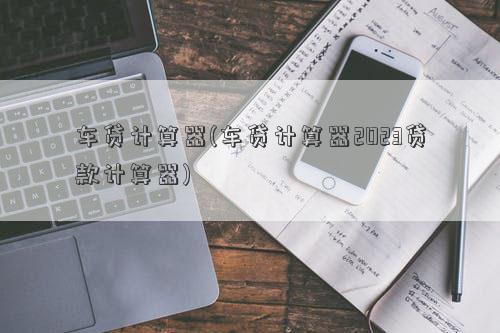 车贷计算器(车贷计算器2023贷款计算器)