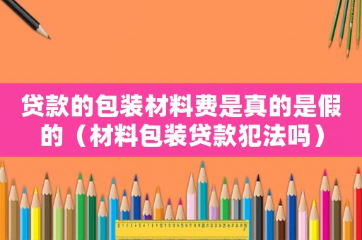 贷款的包装材料费是真的是假的（材料包装贷款犯法吗）