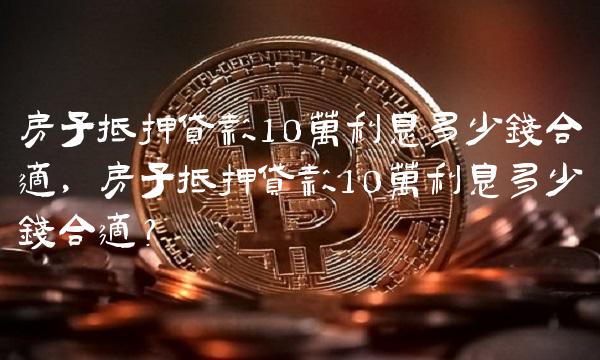 房子抵押贷款10万利息多少钱合适，房子抵押贷款10万利息多少钱合适？