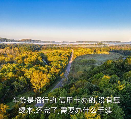  车贷是招行的 信用卡办的,没有压绿本,还完了,需要办什么手续