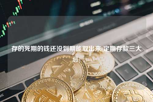 存的死期的钱还没到期能取出来(定期存款三大忌) 行业百科