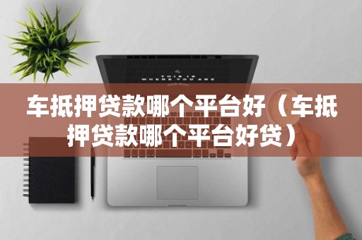 车抵押贷款哪个平台好（车抵押贷款哪个平台好贷）