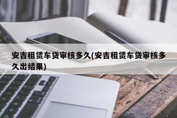安吉租赁车贷审核多久(安吉租赁车贷审核多久出结果)  第1张