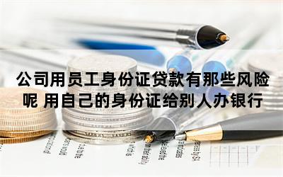 公司用员工身份证贷款有那些风险呢 用自己的身份证给别人办银行卡会有什么后果