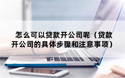 怎么可以贷款开公司呢（贷款开公司的具体步骤和注意事项）